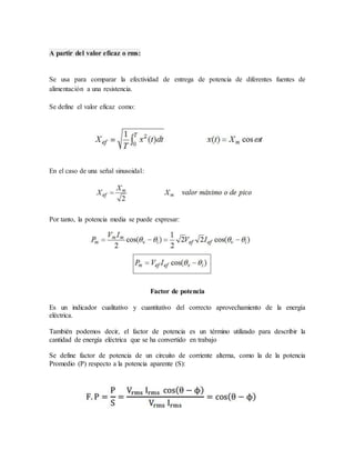 A partir del valor eficaz o rms: 
Se usa para comparar la efectividad de entrega de potencia de diferentes fuentes de 
alimentación a una resistencia. 
Se define el valor eficaz como: 
En el caso de una señal sinusoidal: 
Por tanto, la potencia media se puede expresar: 
Factor de potencia 
Es un indicador cualitativo y cuantitativo del correcto aprovechamiento de la energía 
eléctrica. 
También podemos decir, el factor de potencia es un término utilizado para describir la 
cantidad de energía eléctrica que se ha convertido en trabajo 
Se define factor de potencia de un circuito de corriente alterna, como la de la potencia 
Promedio (P) respecto a la potencia aparente (S): 
 