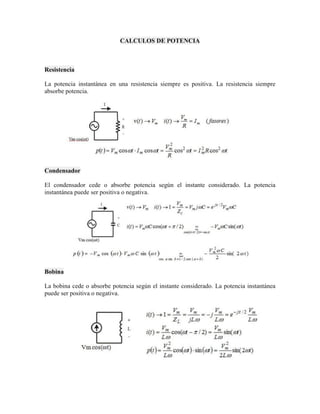CALCULOS DE POTENCIA 
Resistencia 
La potencia instantánea en una resistencia siempre es positiva. La resistencia siempre absorbe potencia. 
Condensador 
El condensador cede o absorbe potencia según el instante considerado. La potencia instantánea puede ser positiva o negativa. 
Bobina 
La bobina cede o absorbe potencia según el instante considerado. La potencia instantánea puede ser positiva o negativa. 
 