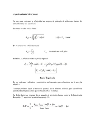 A partir del valor eficaz o rms: 
Se usa para comparar la efectividad de entrega de potencia de diferentes fuentes de alimentación a una resistencia. Se define el valor eficaz como: 
En el caso de una señal sinusoidal: 
Por tanto, la potencia media se puede expresar: 
Factor de potencia 
Es un indicador cualitativo y cuantitativo del correcto aprovechamiento de la energía eléctrica. 
También podemos decir, el factor de potencia es un término utilizado para describir la cantidad de energía eléctrica que se ha convertido en trabajo 
Se define factor de potencia de un circuito de corriente alterna, como la de la potencia Promedio (P) respecto a la potencia aparente (S): 
 