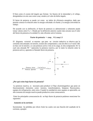 O bien como el coseno del ángulo que forman los fasores de la intensidad y el voltaje, designándose en este caso como cosφ, siendo φ el valor de dicho ángulo. 
El factor de potencia se puede ver como un índice de eficiencia energética, dado que permite conocer la relación entre la energía solicitada a la fuente y la energía convertida en trabajo. 
De acuerdo con su definición, el factor de potencia es adimensional y solamente puede tomar valores entre 0 y 1. Donde por la definición anterior cuanto más cercano sea el valor del factor de potencia a la unidad (1), más eficiente será el sistema. 
Factor de potencia = cos , 0  cos  1 
El diagrama vectorial se muestra que para un circuito inductivo se observa que la corriente está atrasada a la tensión, existen dos componentes y uno de ellos es el vector AB, en fase con la tensión y es una potencia activa vista en la carga, la otra componente AC la cual esta atrasada 90 ° representa la potencia reactiva, por lo tanto la relación entre la potencia activa y aparente es llamado factor de potencia. ¿Por qué existe bajo factor de potencia? La potencia reactiva, es necesaria para producir el flujo electromagnético que pone en funcionamiento elementos como: motores, transformadores, lámparas fluorescentes, equipos de refrigeración, entre otros. Cuando la cantidad de estos equipos es apreciable, un alto consumo de energía reactiva puede producirse como consecuencia. Entre las principales consecuencias de un bajo factor de potencia podemos mencionar los siguientes: Aumento en la corriente Incrementan las pérdidas por efecto Joule las cuales son una función del cuadrado de la corriente, ejemplo:  
