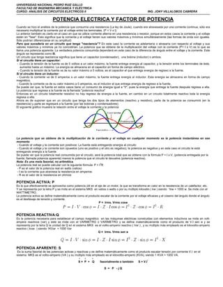 UHIVERSIDAD NACIONAL PEDRO RUIZ GALLO
FACULTAD DE INGENIERIA MECANICA Y ELÉCTRICA
CURSO: ANALISIS DE CIRCUITOS ELECTRICOS II                                                               ING. JONY VILLALOBOS CABRERA

                             POTENCIA ELECTRICA Y FACTOR DE POTENCIA
Cuando se hizo el análisis de la potencia que consumía una resistencia (La ley de Joule), cuando era atravesada por una corriente continua, sólo era
necesario multiplicar la corriente por el voltaje entre los terminales. (P = V x I)
Lo anterior también es cierto en el caso en que se utilice corriente alterna en una resistencia o resistor, porque en estos casos la corriente y el voltaje
están en "fase". Esto significa que la corriente y el voltaje tienen sus valores máximos y mínimos simultáneamente (las formas de onda son iguales.
Sólo podrían diferenciarse en su amplitud)
Pero que sucedería en un circuito que tenga "reactancia"? En este caso la corriente se adelantaría o atrasaría con respecto al voltaje y sus
valores máximos y mínimos ya no coincidirían. La potencia que se obtiene de la multiplicación del voltaje con la corriente (P= I x V) es lo que se
llama una potencia aparente. La verdadera potencia consumida dependerá en este caso de la diferencia de ángulo entre el voltaje y la corriente. Este
ángulo se representa como Θ.
Un circuito que tenga reactancia significa que tiene un capacitor (condensador), una bobina (inductor) o ambos.
Si el circuito tiene un capacitor:
 - Cuando la tensión de la fuente va de 0 voltios a un valor máximo, la fuente entrega energía al capacitor, y la tensión entre los terminales de éste,
    aumenta hasta un máximo. La energía se almacena en el capacitor en forma de campo eléctrico.
  - Cuando la tensión de la fuente va de su valor máximo a 0 voltios, es el capacitor el que entrega energía de regreso a la fuente.
Si el circuito tiene un inductor:
 - Cuando la corriente va de 0 amperios a un valor máximo, la fuente entrega energía al inductor. Esta energía se almacena en forma de campo
magnético.
 - Cuando la corriente va de su valor máximo a 0 amperios, es el inductor el que entrega energía de regreso a la fuente.
Se puede ver que, la fuente en estos casos tiene un consumo de energía igual a "0", pues la energía que entrega la fuente después regresa a ella.
La potencia que regresa a la fuente es la llamada "potencia reactiva"
Entonces en un circuito totalmente resistivo no hay regreso de energía a la fuente, en cambio en un circuito totalmente reactivo toda la energía
regresa a ella.
Ahora es de suponer que en un circuito que tenga los dos tipos de elementos (reactivo y resistivo), parte de la potencia se consumirá (en la
resistencia) y parte se regresará a la fuente (por las bobinas y condensadores)
El siguiente gráfico muestra la relación entre el voltaje la corriente y la potencia




La potencia que se obtiene de la multiplicación de la corriente y el voltaje en cualquier momento es la potencia instantánea en ese
momento
 - Cuando el voltaje y la corriente son positivos: La fuente está entregando energía al circuito
 - Cuando el voltaje y la corriente son opuestos (uno es positivo y el otro es negativo), la potencia es negativa y en este caso el circuito le está
entregando energía a la fuente
Se puede ver que la potencia real consumida por el circuito, será la potencia total que se obtiene con la fórmula P = I x V, (potencia entregada por la
fuente, llamada potencia aparente) menos la potencia que el circuito le devuelve (potencia reactiva).
Nota: Es una resta fasorial, no aritmética.
La potencia real se puede calcular con la siguiente fórmula: P = I2R
 - P es el valor de la potencia real en watts (vatios)
 - I es la corriente que atraviesa la resistencia en amperios
 - R es el valor de la resistencia en ohmios

POTENCIA ACTIVA: P
Es la que efectivamente se aprovecha como potencia útil en el eje de un motor, la que se transforma en calor en la resistencia de un calefactor, etc.
Y se representa por la letra P y se mide en el sistema MKS en vatios o watts o por su múltiplo kilovatio ( kw ) siendo 1kw = 1000 w. Se mide con el
WATTIMETRO.
La potencia activa se define matemáticamente como el producto escalar de la corriente por el voltaje eficaces y el coseno del ángulo donde el ángulo
es el desfasaje de tensión y corriente.
                                                              P = Irms. Vrms cosө



POTENCIA REACTIVA:Q
Es la potencia necesaria para establecer el campo magnético en las máquinas eléctricas construidas con elementos inductivos se mide en volt-
ampere reactivos (var) y este se mide con el VARMETRO ò VARÌMETRO y se define matemáticamente como el producto de V.I sen ө y se
representa por la letra Q la unidad de Q en el sistema MKS es el voltio-amperio reactivo ( Var ) , y su múltiplo más empleado es el kilovoltio-amperio
reactivo ( kvar. ) siendo 1KVar = 1000 Var
                                                             Q = Irms. Vrms sen ө




POTENCIA APARENTE: S
 Es la suma fasorial de las potencias activas y reactivas y se define matemáticamente como el producto escalar tensión por corriente V.I en el
sistema MKS es el voltio-amperio (VA ) y su múltiplo más empleado es el kilovoltio-amperio (KVA), siendo 1 KVA = 1000 VA.
                                                  -    -    -
                                                 S= P + Q          fasorialmente o también   S = V.I *

                                                                      S = P -jQ
 