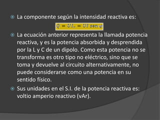  La componente según la intensidad reactiva es:
 La ecuación anterior representa la llamada potencia
reactiva, y es la potencia absorbida y desprendida
por la L y C de un dipolo. Como esta potencia no se
transforma es otro tipo no eléctrico, sino que se
toma y devuelve al circuito alternativamente, no
puede considerarse como una potencia en su
sentido físico.
 Sus unidades en el S.I. de la potencia reactiva es:
voltio amperio reactivo (vAr).
 