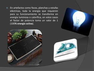  En artefactos como focos, planchas y estufas
eléctricas, toda la energía que requieren
para su funcionamiento se transforma en
energía luminosa o calorífica, en estos casos
el factor de potencia toma un valor de 1
(100% energía activa).
 