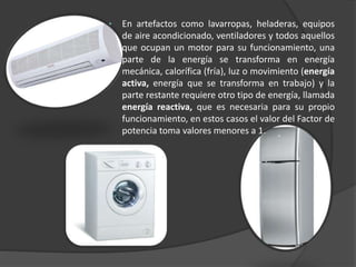 • En artefactos como lavarropas, heladeras, equipos
de aire acondicionado, ventiladores y todos aquellos
que ocupan un motor para su funcionamiento, una
parte de la energía se transforma en energía
mecánica, calorífica (fría), luz o movimiento (energía
activa, energía que se transforma en trabajo) y la
parte restante requiere otro tipo de energía, llamada
energía reactiva, que es necesaria para su propio
funcionamiento, en estos casos el valor del Factor de
potencia toma valores menores a 1.
 