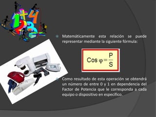  Matemáticamente esta relación se puede
representar mediante la siguiente fórmula:
 Como resultado de esta operación se obtendrá
un número de entre 0 y 1 en dependencia del
Factor de Potencia que le corresponda a cada
equipo o dispositivo en específico.
 