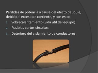 Pérdidas de potencia a causa del efecto de Joule,
debido al exceso de corriente, y con esto:
1. Sobrecalentamiento (vida útil del equipo).
2. Posibles cortos circuitos.
3. Deterioro del aislamiento de conductores.
 