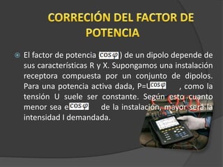  El factor de potencia ( ) de un dipolo depende de
sus características R y X. Supongamos una instalación
receptora compuesta por un conjunto de dipolos.
Para una potencia activa dada, P=UI , como la
tensión U suele ser constante. Según esto cuanto
menor sea el de la instalación, mayor será la
intensidad I demandada.
 