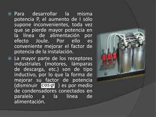  Para desarrollar la misma
potencia P, el aumento de I sólo
supone inconvenientes, toda vez
que se pierde mayor potencia en
la línea de alimentación por
efecto Joule. Por ello es
conveniente mejorar el factor de
potencia de la instalación.
 La mayor parte de los receptores
industriales (motores, lámparas
de descarga, etc.) son de tipo
inductivo, por lo que la forma de
mejorar su factor de potencia
(disminuir ) es por medio
de condensadores conectados en
paralelo a la línea de
alimentación.
 