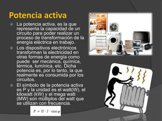 Potencia activa
 La potencia activa, es la que
representa la capacidad de un
circuito para poder realizar un
proceso de transformación de la
energía eléctrica en trabajo.
 Los dispositivos electrónicos
transforman la electricidad en
otras formas de energía como
puede ser mecánica, química,
térmica, lumínica, etc. Dicha
potencia es, por lo tanto, la que
realmente es consumida por los
circuitos.
 El símbolo de la potencia activa
es P y la unidad es el watt(W). el
kilowatt (kW) y el mega watt
(MW) son múltiplos del watt que
se utilizan con frecuencia.
 