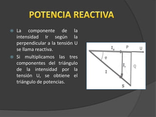  La componente de la
intensidad Ir según la
perpendicular a la tensión U
se llama reactiva.
 Si multiplicamos las tres
componentes del triángulo
de la intensidad por la
tensión U, se obtiene el
triángulo de potencias.
 
