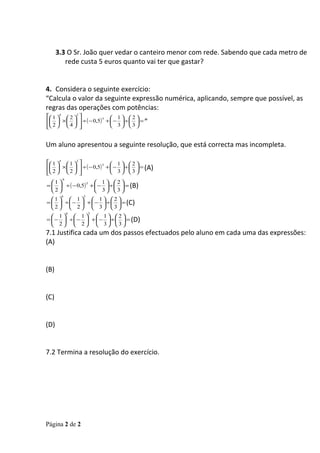 3.3 O Sr. João quer vedar o canteiro menor com rede. Sabendo que cada metro de
         rede custa 5 euros quanto vai ter que gastar?


4. Considera o seguinte exercício:
“Calcula o valor da seguinte expressão numérica, aplicando, sempre que possível, as
regras das operações com potências:
 1 4  2 2            1 2
  ×    ÷ ( − 0,5) +  −  ÷   = ”
                       5


  2 4                3 3


Um aluno apresentou a seguinte resolução, que está correcta mas incompleta.

 1 4  1 2            1 2
  ×    ÷ ( − 0,5) +  −  ÷   = (A)
                       5

 2   2  
                         3 3
       .6
  1               1 2
=   ÷ ( − 0,5) +  −  ÷   = (B)
                5

  2               3 3
       6        5
  1  1  1 2
=   ÷  −  +  −  ÷   = (C)
  2  2  3 3
            6       5
   1  1  1 2
=  −  ÷  −  +  −  ÷   = (D)
   2  2  3 3
7.1 Justifica cada um dos passos efectuados pelo aluno em cada uma das expressões:
(A)


(B)


(C)


(D)


7.2 Termina a resolução do exercício.




Página 2 de 2
 