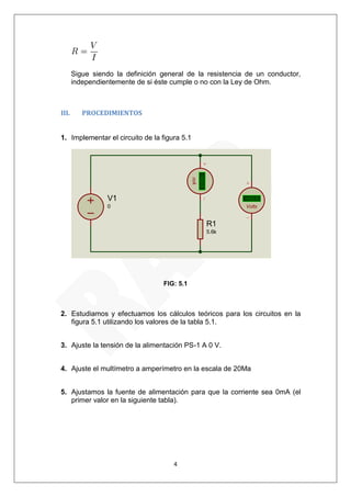 4 
Sigue siendo la definición general de la resistencia de un conductor, 
independientemente de si éste cumple o no con la Ley de Ohm. 
III. PROCEDIMIENTOS 
1. Implementar el circuito de la figura 5.1 
FIG: 5.1 
2. Estudiamos y efectuamos los cálculos teóricos para los circuitos en la 
figura 5.1 utilizando los valores de la tabla 5.1. 
3. Ajuste la tensión de la alimentación PS-1 A 0 V. 
4. Ajuste el multímetro a amperímetro en la escala de 20Ma 
5. Ajustamos la fuente de alimentación para que la corriente sea 0mA (el 
primer valor en la siguiente tabla). 
V1 
0 
R1 
5.6k 
+88.8 
mA 
+88.8 
Volts 
 