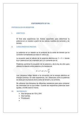 9 
EXPERIMENTO Nº 06 
POTENCIA EN UN RESISTOR 
I. OBJETIVOS. 
Al final esta experiencia Ud. Estará capacitado para determinar la potencia en un resistor a partir de los valores medidos de corriente y de tensión. 
II. CONOCIMIENTOS PREVIOS 
La potencia en un resistor es le producto de la caída de tensión por la corriente normalmente se mide en vatios (w) 
La ecuación para el cálculo de la potencia eléctrica es: donde la p= potencia en (w) v=tensión (en v) I= corriente (en A) 
Podemos combinar la ecuación de la potencia y de la ley de ohm para obtener la relación entre potencia y la resistencia. 
Las Lámparas brillan debido a la conversión de la energía eléctrica en energía lumínica. En esta experiencia, Ud. Observara como la potencia es dada por el producto de la caída de tensión y la corriente. 
Se utilizaran dos lámparas de diferentes resistencia para para comparar las intensidad con la que brillan. Cuando las respectivas potencias sean iguales, el brillo será lo mismo. 
III. MATERIALES 
 Dos lámparas de 12V y 24V. 
 Dos fuentes. 
 Protoboard. 
  