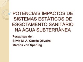 POTENCIAIS IMPACTOS DE
SISTEMAS ESTÁTICOS DE
ESGOTAMENTO SANITÁRIO
NA ÁGUA SUBTERRÂNEA
Pesquisas de :
Sílvia M. A. Corrêa Oliveira,
Marcos von Sperling
 