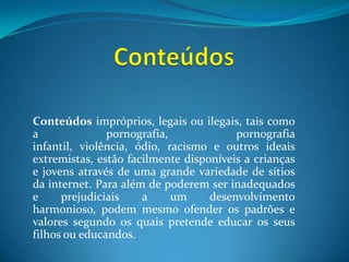 ConteúdosConteúdos impróprios, legais ou ilegais, tais como a pornografia, pornografia infantil, violência, ódio, racismo e outros ideais extremistas, estão facilmente disponíveis a crianças e jovens através de uma grande variedade de sítios da internet. Para além de poderem ser inadequados e prejudiciais a um desenvolvimento harmonioso, podem mesmo ofender os padrões e valores segundo os quais pretende educar os seus filhos ou educandos. 