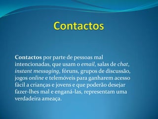 ContactosContactospor parte de pessoas mal intencionadas, que usam o email, salas de chat, instantmessaging, fóruns, grupos de discussão, jogos online e telemóveis para ganharem acesso fácil a crianças e jovens e que poderão desejar fazer-lhes mal e enganá-las, representam uma verdadeira ameaça. 