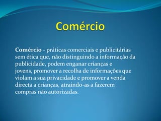 ComércioComércio - práticas comerciais e publicitárias sem ética que, não distinguindo a informação da publicidade, podem enganar crianças e jovens, promover a recolha de informações que violam a sua privacidade e promover a venda directa a crianças, atraindo-as a fazerem compras não autorizadas. 