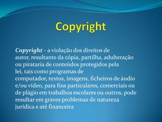 CopyrightCopyright - a violação dos direitos de autor, resultante da cópia, partilha, adulteração ou pirataria de conteúdos protegidos pela lei, tais como programas de computador, textos, imagens, ficheiros de áudio e/ou vídeo, para fins particulares, comerciais ou de plágio em trabalhos escolares ou outros, pode resultar em graves problemas de natureza jurídica e até financeira
