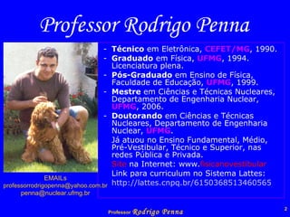 Professor Rodrigo Penna - Técnico  em Eletrônica,  CEFET/MG , 1990. - Graduado  em Física,  UFMG , 1994. Licenciatura plena. - Pós-Graduado  em Ensino de Física, Faculdade de Educação,  UFMG , 1999. - Mestre  em Ciências e Técnicas Nucleares, Departamento de Engenharia Nuclear,  UFMG , 2006. -  Doutorando  em Ciências e Técnicas Nucleares, Departamento de Engenharia Nuclear,  UFMG .  Já atuou no Ensino Fundamental, Médio, Pré-Vestibular, Técnico e Superior, nas redes Pública e Privada. Site  na Internet: www. fisicanovestibular Link para curriculum no Sistema Lattes: http://lattes.cnpq.br/6150368513460565 EMAILs [email_address] [email_address] 