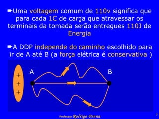 Uma  voltagem  comum de  110v  significa que para cada  1C  de carga que atravessar os terminais da tomada serão entregues  110J  de  Energia A DDP  independe   do   caminho  escolhido para  ir de A até B (a  força  elétrica é  conservativa  ) + + + A B   