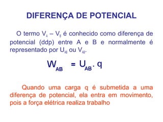 DIFERENÇA DE POTENCIAL
O termo VA – VB é conhecido como diferença de
potencial (ddp) entre A e B e normalmente é
representado por UAB ou VAB.
Quando uma carga q é submetida a uma
diferença de potencial, ela entra em movimento,
pois a força elétrica realiza trabalho
 