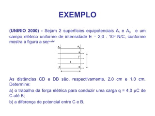 EXEMPLO
(UNIRIO 2000) - Sejam 2 superfícies equipotenciais A1 e A2, e um
campo elétrico uniforme de intensidade E = 2,0 . 10–2
N/C, conforme
mostra a figura a seguir.
As distâncias CD e DB são, respectivamente, 2,0 cm e 1,0 cm.
Determine:
a) o trabalho da força elétrica para conduzir uma carga q = 4,0 µC de
C até B;
b) a diferença de potencial entre C e B.
 
