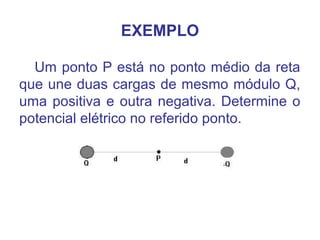 EXEMPLO
Um ponto P está no ponto médio da reta
que une duas cargas de mesmo módulo Q,
uma positiva e outra negativa. Determine o
potencial elétrico no referido ponto.
 