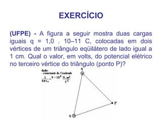 EXERCÍCIO
(UFPE) - A figura a seguir mostra duas cargas
iguais q = 1,0 . 10–11 C, colocadas em dois
vértices de um triângulo eqüilátero de lado igual a
1 cm. Qual o valor, em volts, do potencial elétrico
no terceiro vértice do triângulo (ponto P)?
 