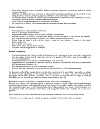 - Tente fazer resumos usando anotações, tabelas, esquemas, desenhos, fluxogramas, gráficos e outros
recursos parecidos;
- Utilize-se das dicas anteriores, colocando-as nos mais diversos lugares (porta do quarto, armário do seu
computador etc., para que, sempre que passar pelo lugar, possa dar mais uma olhada;
- Visualize os gestos do professor, o modo como ele ensina (na hora de lembrar sobre determinado assunto,
você poderá visualizar o modo como foi passada a informação;
- Tente construir imagens mentais sobre o que estiver estudando;
- Dê importância às leituras, principalmente às que contêm esquemas e resumos gráficos.
Para os auditivos:
- Procure gravar as aulas, palestras, seminários;
- Escute as gravações periodicamente;
- Faça resumos e grave-os para que você possa escutar o que escreveu;
- Procure escutar as gravações, logo assim que acordar ou antes de dormir (é uma técnica que funciona,
pois a mente está desobstruída de problemas ou já está se preparando para o sono);
- Escute mais as aulas e tente escrever pouco para ter mais atenção , usando a dica geral,
preferencialmente;
- Leia os textos em voz alta;
- Fique atento a tudo o que é falado em aula;
- Converse com os amigos sobre os conteúdos.
Para os cinestésicos:
- Procure professores que ministrem aulas dinamicamente, com alternações de voz, que façam movimentos
com os braços, andam para lá e para cá, escrevem no quadro, enfim, tudo o que tenha relação com
movimento, alternância;
- Procure estudar lendo em voz alta e caminhando pelo local de estudo;
- Faça experiências práticas sobre o assunto, pesquisas, exercícios, atividades em laboratório (exemplo seria
para a matéria de Informática) etc.;
- Procure estudar mudando de posição de vez em quando;
- Escreva, fale, leia e faça gestos que achar que representem melhor as informações estudadas.
As dicas acima são válidas independentemente do estilo predominante, já que o ideal é que saibamos utilizar
os 03 de maneira equilibrada (e isso é possível, basta treinarmos e muito até que as 03 formas de
percepção estejam bem apuradas, lapidadas). Não as utilizamos equilibradamente por força de variáveis
ambientais que nos moldam, que fazem-nos adaptar às situações do dia-a-dia.
Finalizando, uma dica especial para todos (parece óbvio, mas muitos não a realizam):
Procure ler a matéria com antecedência! Isto os ajudará a manter os canais (meios de percepção) sempre
atentos e disponíveis para melhor absorção dos conhecimentos. Por exemplo, o auditivo deve estudar a matéria
com antecedência para que, na hora da aula, fique disponível para escutar tudo o que o professor passa, sem
se preocupar muito com anotações. Além disso, será o segundo contato com a matéria, em vez de ser o
primeiro.
Bom proveito com as dicas, aguarde as próximas matérias e sucesso em suas jornadas. Jorge Silveira
Toda vitória só será completa quando é realizada uma grande contribuição . Extraído do filme Clube do Imperador.
 