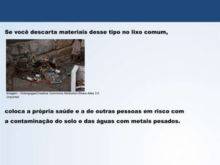 QUÍMICA, 3º Ano
Potencial das Pilhas
Se você descarta materiais desse tipo no lixo comum,
coloca a própria saúde e a de outras pessoas em risco com
a contaminação do solo e das águas com metais pesados.
Imagem : Victorgrigas/Creative Commons Attribution-Share Alike 3.0
Unported
 