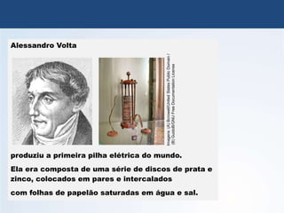 QUÍMICA, 3º Ano
Potencial das Pilhas
Alessandro Volta
produziu a primeira pilha elétrica do mundo.
Ela era composta de uma série de discos de prata e
zinco, colocados em pares e intercalados
com folhas de papelão saturadas em água e sal.
Imagens
:(A)
Bcrowell/United
States
Public
Domain
/
(B)
GuidoB/GNU
Free
Documentation
License
 