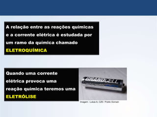 QUÍMICA, 3º Ano
Potencial das Pilhas
A relação entre as reações químicas
e a corrente elétrica é estudada por
um ramo da química chamado
ELETROQUÍMICA
Quando uma corrente
elétrica provoca uma
reação química teremos uma
ELETRÓLISE
Imagem : Lukas A, CZE / Public Domain
 