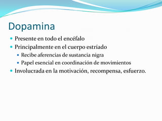 Dopamina
 Presente en todo el encéfalo
 Principalmente en el cuerpo estríado
 Recibe aferencias de sustancia nigra
 Papel esencial en coordinación de movimientos
 Involucrada en la motivación, recompensa, esfuerzo.
 