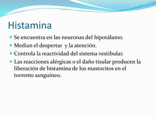 Histamina
 Se encuentra en las neuronas del hipotálamo.
 Median el despertar y la atención.
 Controla la reactividad del sistema vestibular.
 Las reacciones alérgicas o el daño tisular producen la
liberación de histamina de los mastocitos en el
torrente sanguíneo.
 