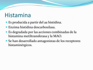 Histamina
 Es producida a partir del aa histidina.
 Enzima histidina descarboxilasa.
 Es degradada por las acciones combinadas de la
histamina metiltransferasa y la MAO.
 Se han desarrollado antagonistas de los receptores
histaminérgicos.
 