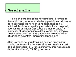 • Noradrenalina
- También conocida como norepinefrina, estimula la
liberación de grasas acumuladas y participa en el control
de la liberación de hormonas relacionadas con la
felicidad, la libido, el apetito y el metabolismo corporal,
además de estimular el proceso de memorización y
mantener el funcionamiento del sistema inmunológico.
Desempeña un importante papel en las relaciones en
situaciones de estrés, manteniéndonos alerta.
- Bajos niveles de noradrenalina pueden provocar un
cuadro depresivo. La noradrenalina se sintetiza a partir
de dos aminoácidos (L-fenilalanina y L-tirosina) además
de las vitaminas C, B3, B6 y del cobre.
 