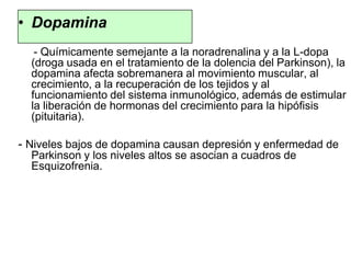 • Dopamina
- Químicamente semejante a la noradrenalina y a la L-dopa
(droga usada en el tratamiento de la dolencia del Parkinson), la
dopamina afecta sobremanera al movimiento muscular, al
crecimiento, a la recuperación de los tejidos y al
funcionamiento del sistema inmunológico, además de estimular
la liberación de hormonas del crecimiento para la hipófisis
(pituitaria).
- Niveles bajos de dopamina causan depresión y enfermedad de
Parkinson y los niveles altos se asocian a cuadros de
Esquizofrenia.
 