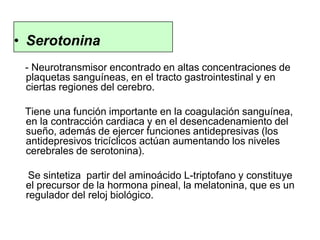 • Serotonina
- Neurotransmisor encontrado en altas concentraciones de
plaquetas sanguíneas, en el tracto gastrointestinal y en
ciertas regiones del cerebro.
Tiene una función importante en la coagulación sanguínea,
en la contracción cardiaca y en el desencadenamiento del
sueño, además de ejercer funciones antidepresivas (los
antidepresivos tricíclicos actúan aumentando los niveles
cerebrales de serotonina).
Se sintetiza partir del aminoácido L-triptofano y constituye
el precursor de la hormona pineal, la melatonina, que es un
regulador del reloj biológico.
 