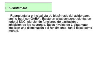 • L-Glutamato
- Representa la principal vía de biosíntesis del ácido gama-
amino-butírico (GABA). Existe en altas concentraciones en
todo el SNC, ejerciendo funciones de excitación e
inhibición de las neuronas. Bajos niveles de L-glutamato
implican una disminución del rendimiento, tanto físico como
mental.
 