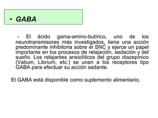 • GABA
- El ácido gama-amino-butírico, uno de los
neurotransmisores más investigados, tiene una acción
predominante inhibitoria sobre el SNC y ejerce un papel
importante en los procesos de relajación, sedación y del
sueño. Los relajantes ansiolíticos del grupo diazepínico
(Valium, Librium, etc.) se unen a los receptores tipo
GABA para efectuar su acción sedante.
El GABA está disponible como suplemento alimentario.
 