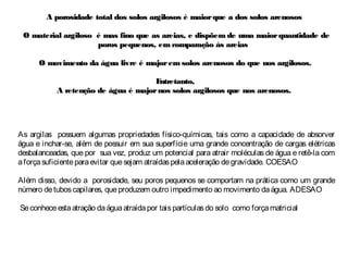 A porosidade total dos solos argilosos é maiorque a dos solos arenososA porosidade total dos solos argilosos é maiorque a dos solos arenosos
O material argiloso é mas fino que as areias, e dispõem de uma maiorquantidade deO material argiloso é mas fino que as areias, e dispõem de uma maiorquantidade de
poros pequenos, em comparação às areiasporos pequenos, em comparação às areias
O movimento da água livre é majorem solos arenosos do que nos argilosos.O movimento da água livre é majorem solos arenosos do que nos argilosos.
Entretanto,Entretanto,
A retenção de água é majornos solos argilosos que nos arenosos.A retenção de água é majornos solos argilosos que nos arenosos.
As argilas possuem algumas propriedades físico-químicas, tais como a capacidade de absorver
água e inchar-se, além de possuir em sua superfície uma grande concentração de cargas elétricas
desbalanceadas, que por sua vez, produz um potencial para atrair moléculas de água e retê-la com
aforçasuficienteparaevitar quesejam atraídaspelaaceleração degravidade. COESAO
Além disso, devido a porosidade, seu poros pequenos se comportam na prática como um grande
número detuboscapilares, queproduzem outro impedimento ao movimento daágua. ADESAO
Seconheceestaatração daáguaatraídapor taispartículasdo solo como forçamatricial
 
