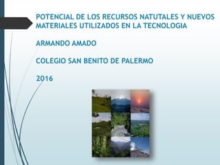POTENCIAL DE LOS RECURSOS NATUTALES Y NUEVOS
MATERIALES UTILIZADOS EN LA TECNOLOGIA
ARMANDO AMADO
COLEGIO SAN BENITO DE PALERMO
2016
 