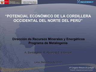 “POTENCIAL ECONÓMICO DE LA CORDILLERA
   OCCIDENTAL DEL NORTE DEL PERÚ”



   Dirección de Recursos Minerales y Energéticos
             Programa de Metalogenia

          A. Santisteban, R. Rivera & E. Villarreal


                  Lima, Setiembre de 2010
 