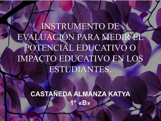 INSTRUMENTO DE
EVALUACIÓN PARA MEDIR EL
POTENCIAL EDUCATIVO O
IMPACTO EDUCATIVO EN LOS
ESTUDIANTES.
CASTAÑEDA ALMANZA KATYA
1° «B»
 