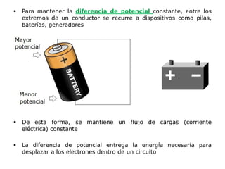  Para mantener la diferencia de potencial constante, entre los
extremos de un conductor se recurre a dispositivos como pilas,
baterías, generadores
 De esta forma, se mantiene un flujo de cargas (corriente
eléctrica) constante
 La diferencia de potencial entrega la energía necesaria para
desplazar a los electrones dentro de un circuito
 