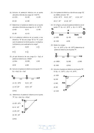 3
16. Calcular el potencial eléctrico en un punto
ubicado a 15m de una carga, Q = +510-8C.
a) +15V b) +30 c) +20
d) +18 e) +40
17. Determinar el potencial eléctrico en un punto
ubicado a 12cm de una carga, Q = -4 . 10-10C.
a) +6V b) –6 c) +30
d) –30 e) +15
18. Si el potencial eléctrico en un punto a una
distancia “d” de una carga “Q” es “V”, ¿cuál
será el potencial en dicho punto, si se duplica
la distancia y se cuadruplica la carga?
a) V b) 2V c) 2
V
d) 4
V
e) 8
V
19. ¿A qué distancia de una carga Q = -5C; el
potencial eléctrico es –450V?
a) 10m b) 100 c) 40
d) 50 e) 80
20. Calcular el potencial eléctrico en el punto “P”.
Q1 = +2C; Q2 = -3C
a) –21 . 105V b) +6 . 105
c) –27. 105 d) 33 . 105
e) N.A.
21. Determinar el potencial eléctrico en el punto
“P”. Q1 = -2C; Q2 = +25C
a) +39 . 103v
b) –6 . 103
c) +45. 103
d) –39 . 103
e) N.A.
22. Si el potencial eléctrica a 6m de una carga “Q”
es +360V, calcular: “Q”.
a) 3,6 . 10-7C b) 1,5 . 10–7 c) 2,4 . 10-7
d) 1,7 . 10-7 e) 1,8 . 10-7
23. En la figura,calcular el potencial eléctrico en el
punto “P”. Q1 = +2 . 10-8C y Q2 = -5 . 10-8C.
a) +30V b) –30 c) 150
d) –150 e) 90
24. Dadas las cargas:
Q1 = -4 . 10-8C y Q2 = +6 . 10-8C, determinar el
potencial eléctrico en el punto “P”.
a) –180V b) 180 c) 360
d) –360 e) N.A.
25. Calcular el potencial eléctrico en el punto “B”.
Si: QA = -2 . 10-8C y QC = +5 . 10-8C
a) –30V
b) +30
c) +60
d) -60
e) +120
2cm
Q Q
P1cm
Q
Q
P
4
37
3cm
Q1
P
5cm
Q2
2cm
Q
P2cm
Q
A
C
B
4m
37°
 