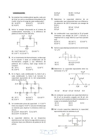 4
2 F
1F
2F
3F
3F
4F 4F
A
B
CONDENSADORES
1. Se conectan tres condensadores iguales, cada uno
de 12 µF, en serie,a una diferencia de potencial de
4 volts. ¿Cuál es la carga de cada condensador?
A) 16.10-6C B) 8.10-6C C) 5.10-6C
D) 4.10-6C E) 6.10-6C
2. Hallar la energía almacenada en el sistema de
condensadores mostrados, si la diferencia de
potencial entre A y B es 100 volts.
A) 3.10-12 J B) 5.10-12 J C) 4.10-12 J
D) 1.10-12 J E) 2,5.10-12 J
3. En un tratamiento de electrochoques, se descarga
en el corazón 5 veces un condensador de 10
microfaradios cargado a una diferencia de
potencial de 2 voltios.¿ Qué carga recibió el
corazón?
A) 10-6 C B) 10-5 C C) 10-4 C
D) 2.10-6 C E) 2.10-4 C
4. En la figura, cada condensador C3, tiene 3 µF y
cada condensador C2 tiene 2 µF. Calcular la
capacidad equivalente de la red comprendida
entre los puntos A y B.
A) 10-7 F B) 2.10-7 F C) 3.10-4 F
D) 2.10-5 F E) 2.10-3 F
5. Un condensador plano de capacidad C = 5.10-4 F
tiene una carga Q = 4.10-6 C. Calcular el trabajo que
se necesita para duplicar la distancia entre sus
placas.
A) 1,6.10-8J B) 6,4.10-8J C) 3,2.10-8J
D) 2,5.10-8J E) 5,8.10-8J
6. La capacidad eléctrica de un dispositivo
electrónico es 2 µF. Hallar la carga eléctrica que se
almacena bajo una diferencia de potencial de 10
voltios
A) 20 µC B) 20 C C) 10 µC
D) 10 C E) 200 C
7. Determinar la capacidad eléctrica de un
condensador que trabajando bajo una diferencia
de potencial de 220 V almacena una energía de
0,121 J
A) 2 µF B) 3 µF C) 4 µF
D) 5 µF E) 6 µF
8. Un condensador cuya capacidad es 25 µF puede
almacenar una energía de 2.10-6 J. Calcular la
magnitud de la carga eléctrica que hace posible
esto
A) 10-5 C B) 2.10-5 C C) 3.10-5 C
D) 10-6 C E) 2.10-6 C
9. Hallela capacidad equivalenteentre los terminales
“a” y “b”
A) 3 C B) 5 C/2 C) 3 C/2
D) 2 C E) 2 C/3
10. Determinar la capacidad equivalente entre los
terminales “a” y “b”
A) 2 µF B) 3 µF C) 5 µF D) 10 µF E) 0
11. Un conductor que posee una capacidad eléctrica
de 12 µF se encuentra cargado con 36 µC. ¿En
cuánto variarásu potencial eléctrico absoluto si su
carga se incrementa hasta 60 µF?
A) 3 V B) 6 V C) 2 V
D) 1 V E) 0 V
12. Del circuito capacitivo determine la capacidad
equivalente entre los extremos A y B.
 