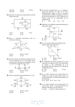 5
A) 0,5 μC B) 1 µC C) 2 μC
D) 1,5 μC E) 2 μC
13. Determine la capacitancia equivalente (en μF) del
sistema mostrado.
A) 2,4 B) 3,0 C) 3,2
D) 3,4 E) 3,6
14. Hallar la capacidad equivalente entre los
terminales indicados
A) 1 µF B) 2 µF C) 3 µF
D) 4 µF E) 7 µF
15. Cuando se aplica una diferencia de potencial de 6
V en los extremos A y B, se encuentra que el
condensador C2 adquiere una carga de 8 µC. Hallar
la capacidad C1 sabiendo que C2 = 4µC
A) 8 µF B) 4 µF C) 2 µF
D) 3 µF E) 6 µF
16. Hallar lacapacitanciaequivalenteentre “A” y “B”
A) 10 µF B) 2 µF C) 6 µF
D) 4 µF E) 1 µF
17. Se tiene dos condensadores C1 y C2 cargados a
potenciales diferentes: V1= 300 V y V2= 100 V
respectivamente. Luego se unen en paralelo,
resultando que la diferencia de potencial entre las
placas del condensador es 250 V. Determinar la
relación C1/C2 de las capacidades de los
condensadores.
A) 1 B) 2 C) 3 D) 4 E) 5
18. Determine la cantidad decarga almacenada por el
capacitador de 3µF.
A) 6 µC B) 4 µC C) 2 µC
D) 3 µC E) 9 µC
19. En el circuito mostrado hallar ladiferencia de
potencial entre los puntos M y N.
A) 10 V B) 20 V C) 20 V
D) 25 V E) 50 V
20. Un condensador de placas paralelas de 1 µF de
capacidad es cargado con 8 µC. Este condensador
se conecta a otro condensador de 3 µF
descargado.Hallar lacargaqueal final adquiere el
condensador de 3 µF.
A) 2 µC B) 6 µC C) 3 µC
D) 4 µC E) 5 µC
21. A un cuerpo conductor de la electricidad se le
entrega una carga de 660 coulom. Hallar su
capacidad eléctrica,si la diferencia de potencial es
de 220 voltios.
A) 3F B) 6F C) 2F D) 1F E) 0
22. A un cuerpo conductor de la electricidad se le
sustrae 16C. Hallar la capacidad eléctrica si la
diferencia de potencial es de 10 voltios.
A) 1,6F B) 16F C) 8F D) 0,8F E) 0
3 F
3F
6F
6F
4F
3F
4 f 1 f
5 f
3 f f
v
8v
 