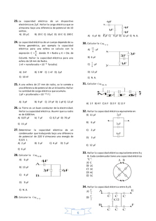 6
23. La capacidad eléctrica de un dispositivo
electrónico es 2F. Hallar la carga eléctrica que se
almacena bajo una diferencia de potencial de 10
voltios.
A) 20 C B) 20 C C) 10C D) 10 C E) 200 C
24. La capacidad eléctrica de un cuerpo depende de su
forma geométrica, por ejemplo la capacidad
eléctrica para una esfera se calcula con la
expresión C =
K
R
donde: R = Radio y K = Cte. de
Columb. Hallar la capacidad eléctrica para una
esfera de 18 mm de Radio.
( nF = nanofaradio = 10 – 9 faradio)
A) 2nF B) 5 Nf C) 1 nF D) 2F
E) 10 nF
25. A una esfera de 27 mm de radio, se le somete a
una diferencia de potencial de un kilovoltio.Hallar
la cantidad de carga eléctrica que acumula.
( pF = picofaradio = 10 –12 F )
A) 3 pF B) 9 pF C) 27 pF D) 1 pF E) 12 pF
26. La Tierra es un buen conductor de la electricidad.
Hallar su capacidad eléctrica. Asumir que su radio
es de 6300 km.
A) 0,07 F b) 7 F C) 0,7 F D) 70 F
E) 15 F
27. Determinar la capacidad eléctrica de un
condensador que trabajando bajo una diferencia
de potencial de 220 V almacena una energía de
0,121 J.
A) 2 F B) 3 F C) 4 F D) 5 F
E) 6 F
28. Calcular la BA
Ceq 
A) 6 F
B) 13 F
C) 4 F
D) 9 F
E) N. A.
29. Calcular la yx
Ceq 
A) 6 F B) 3 F C) 9 F D) 12 F E) N. A.
30. Calcular la yx
Ceq 
A)
6
11
F
B) 6 F
C)
6
1
F
D) 12 F
E) N. A.
31. Calcular NM
Ceq 
A) 1 F B) 4 F C) 6 F D) 3 F E) 11 F
32. Hallar la capacidad eléctrica equivalente en:
A) 11 F
B) 6 F
C) 2 F
D) 3 F
E) 12 F
33. Hallar la capacidad eléctrica equivalente entre A y
B. Cada condensador tiene una capacidad eléctrica
“C ”.
A) C
B) 2C
C) 3C
D) 4C
E) 5C
34. Hallar la capacidad eléctrica entre A y B.
A)
3
C
B)
2
C
F
A
B
F F
F
x
y
F
F
F
F
x
y
F
F
M N
2F 3F 6F
F
F
F
A B
A E
C/2
C C C
B F
C C C
 