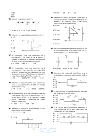 7
C)3C
D) C
E) 2C
35. Hallar la carga total entre A y B.
A) 90C B) 9C C) 18C D) 4,5C E) 900C
36. Determine la capacidad equivalente entre A y B.
a) 4 C
b) 2C
c) C
d) C/2
e) C/4
37. Un conductor tiene una capacidad de 3
microfaradio y un potencial de V voltios, si
aumenta su potencial en 6 voltios, ¿qué cantidad
de carga en Micro coulomb se incrementó?
a) 10 b) 15 c) 20 d) 25 e) 18
38. Un condensador tiene una capacidad de 8
microfaradios. ¿Qué cantidad de carga debe
quitárselepara quela diferencia de potencial entre
las placasdisminuya en 50 voltios si la separación
entre ellas se duplica? (en Micro coulomb).
a) 400 b) 300 c) 200 d) 100 e) 50
39. Determine la capacitancia dela tierra considerada
como un conductor esférico de 6400 Km. de radio
(en micro Faradios).
a) 711 b) 0,711 c) 7,11 d) 71,1 e) 0,0711
40. Un condensador de placas paralelas tiene una
capacidad de100F con un dieléctrico (KD = 5), si
el área de sus placas es de 100 cm2 y V = 88,5
voltios. Determine la intensidad del campo
eléctrico (en 104 V/m).
a) 1 b) 2 c) 3 d) 4 e) 5
41. Determine la capacidad equivalente del circuito
mostrado (en micro Faradio)
C1 = C3 = C4 = C5 = 4F
C2 = 10 F
a) 2 b) 3 c) 4 d) 6 e) 8
42. Determine la energía que puede “almacenar” el
circuito equivalente cuando entre A y B existe una
diferencia de potencial igual a 100 voltios
(capacidades en micro Faradios).
a) 10 Joule
b) 20 Joule
c) 30 Joule
d) 40 Joule
e) 50 Joule
43. Del circuito mostrado determine la carga de uno
de los condensadores en micro Coulomb si C1 = 3
micro Faradio y C2 = 5 micro Faradio.
a) 30 b) 50 c) 80 d) 100 e) 150
44. Determinar la capacidad equivalente para el
circuito que se muestra, en los terminales A y B, en
F.
a) 8
b) 10
c) 12
d) 14
e) 16
45. En el circuito que se muestra, determine la energía
que almacena el circuito, en J.
a) 120
b) 130
c) 140
d) 150
e) 160
46. En el circuito eléctrico mostrado, determinar la
carga acumulada en C para cada placa del
condensador de capacidad 6 F.
a) 10
b) 20
c) 30
d) 49
e) 50
A B2F 3F4F
 